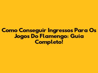 Como Conseguir Ingressos Para Os Jogos Do Flamengo: Guia Completo!