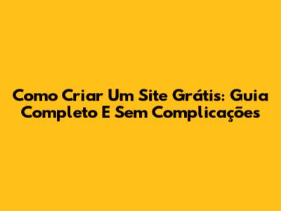 Como Criar Um Site Grátis: Guia Completo E Sem Complicações