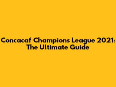 Concacaf Champions League 2021: The Ultimate Guide