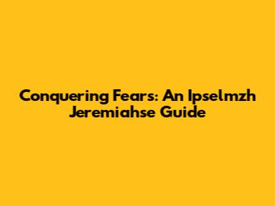 Conquering Fears: An Ipselmzh Jeremiahse Guide