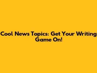 Cool News Topics: Get Your Writing Game On!