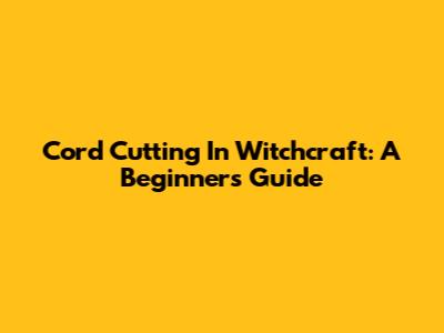 Cord Cutting In Witchcraft: A Beginner's Guide