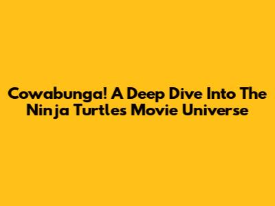 Cowabunga! A Deep Dive Into The Ninja Turtles Movie Universe