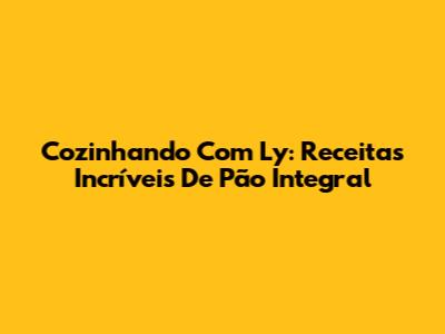 Cozinhando Com Ly: Receitas Incríveis De Pão Integral