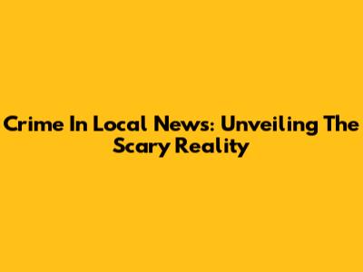 Crime In Local News: Unveiling The Scary Reality