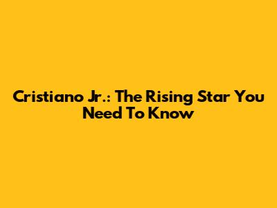 Cristiano Jr.: The Rising Star You Need To Know