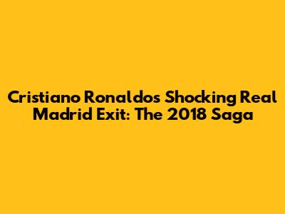 Cristiano Ronaldo's Shocking Real Madrid Exit: The 2018 Saga
