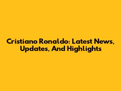 Cristiano Ronaldo: Latest News, Updates, And Highlights