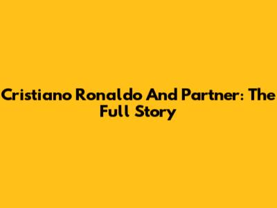 Cristiano Ronaldo And Partner: The Full Story