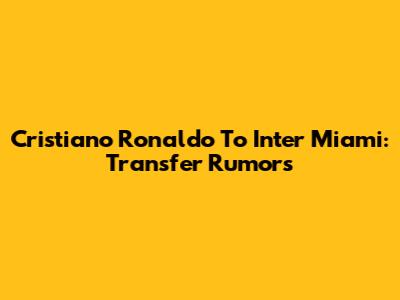 Cristiano Ronaldo To Inter Miami: Transfer Rumors