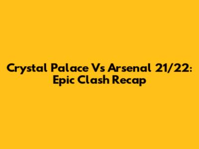 Crystal Palace Vs Arsenal 21/22: Epic Clash Recap