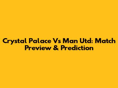 Crystal Palace Vs Man Utd: Match Preview & Prediction