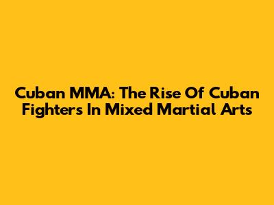 Cuban MMA: The Rise Of Cuban Fighters In Mixed Martial Arts