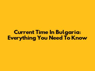 Current Time In Bulgaria: Everything You Need To Know