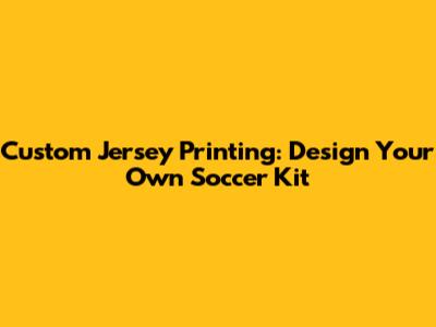 Custom Jersey Printing: Design Your Own Soccer Kit