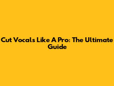Cut Vocals Like A Pro: The Ultimate Guide