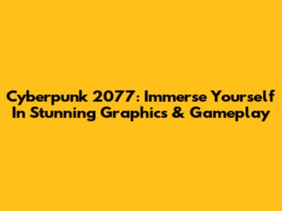 Cyberpunk 2077: Immerse Yourself In Stunning Graphics & Gameplay