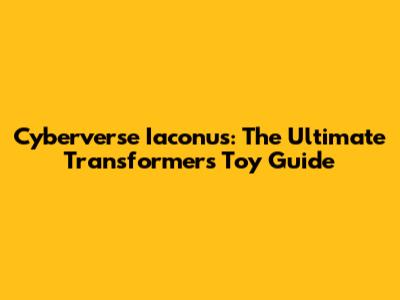 Cyberverse Iaconus: The Ultimate Transformers Toy Guide