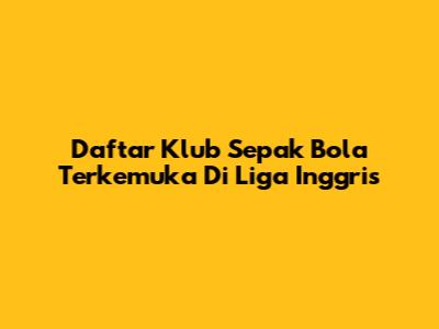 Daftar Klub Sepak Bola Terkemuka Di Liga Inggris