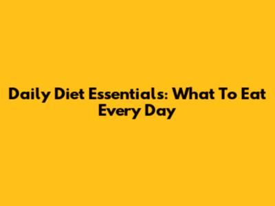 Daily Diet Essentials: What To Eat Every Day