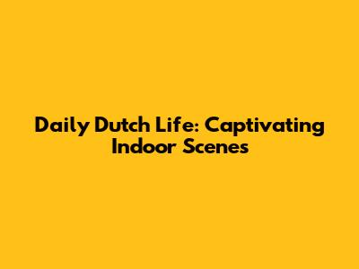 Daily Dutch Life: Captivating Indoor Scenes