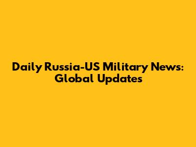 Daily Russia-US Military News: Global Updates