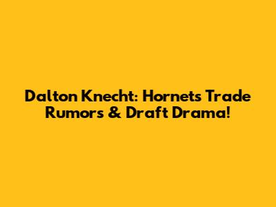 Dalton Knecht: Hornets Trade Rumors & Draft Drama!