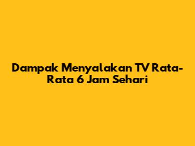Dampak Menyalakan TV Rata-Rata 6 Jam Sehari