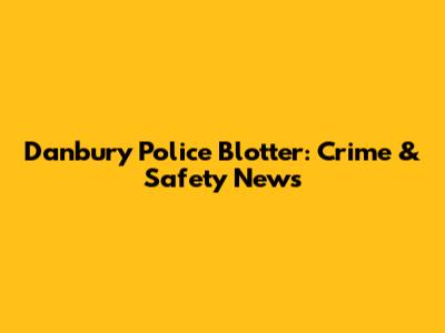 Danbury Police Blotter: Crime & Safety News