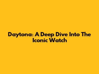 Daytona: A Deep Dive Into The Iconic Watch