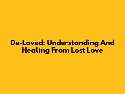 De-Loved: Understanding And Healing From Lost Love