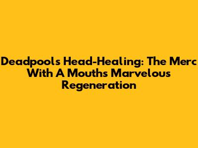 Deadpool's Head-Healing: The Merc With A Mouth's Marvelous Regeneration