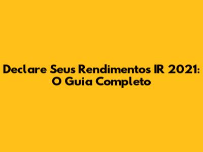 Declare Seus Rendimentos IR 2021: O Guia Completo