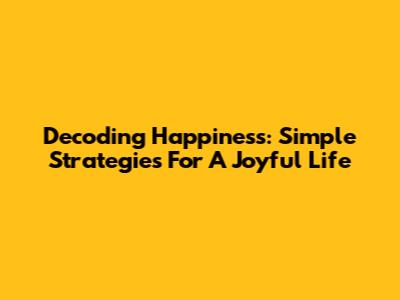 Decoding Happiness: Simple Strategies For A Joyful Life