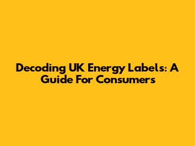 Decoding UK Energy Labels: A Guide For Consumers