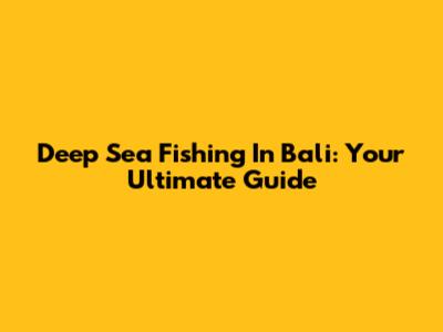 Deep Sea Fishing In Bali: Your Ultimate Guide