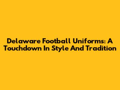 Delaware Football Uniforms: A Touchdown In Style And Tradition