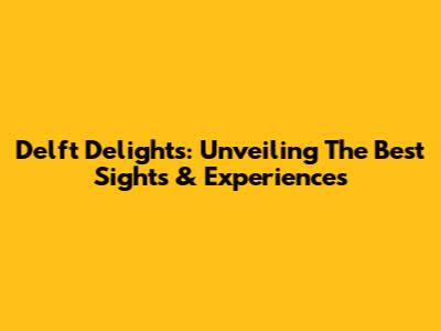 Delft Delights: Unveiling The Best Sights & Experiences