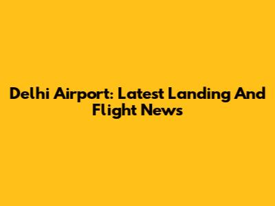 Delhi Airport: Latest Landing And Flight News