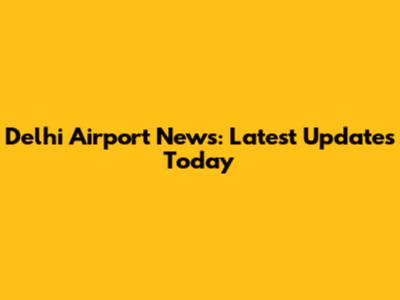 Delhi Airport News: Latest Updates Today