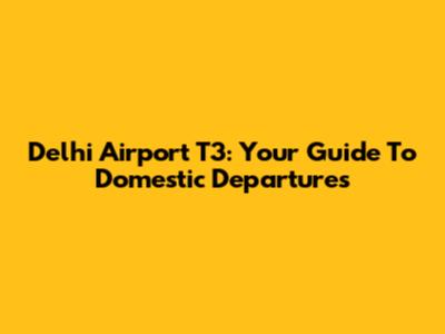 Delhi Airport T3: Your Guide To Domestic Departures