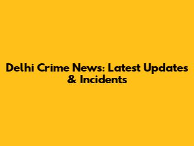 Delhi Crime News: Latest Updates & Incidents