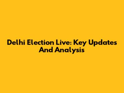 Delhi Election Live: Key Updates And Analysis