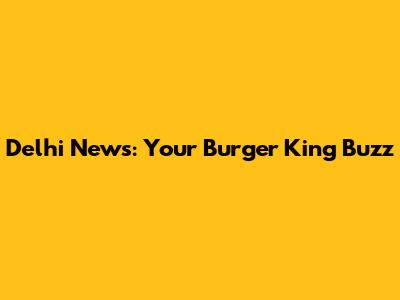 Delhi News: Your Burger King Buzz