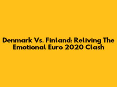 Denmark Vs. Finland: Reliving The Emotional Euro 2020 Clash