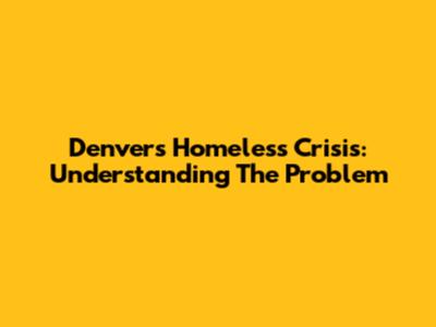 Denver's Homeless Crisis: Understanding The Problem