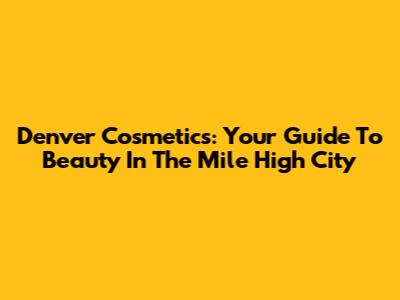 Denver Cosmetics: Your Guide To Beauty In The Mile High City