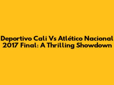 Deportivo Cali Vs Atlético Nacional 2017 Final: A Thrilling Showdown