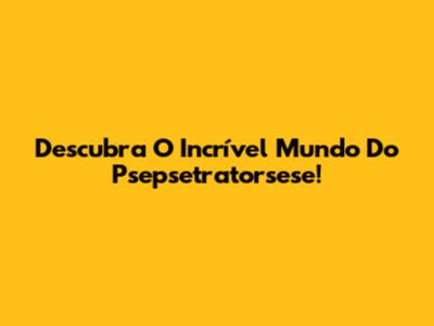 Descubra O Incrível Mundo Do Psepsetratorsese!