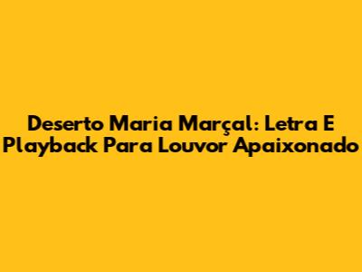 Deserto Maria Marçal: Letra E Playback Para Louvor Apaixonado